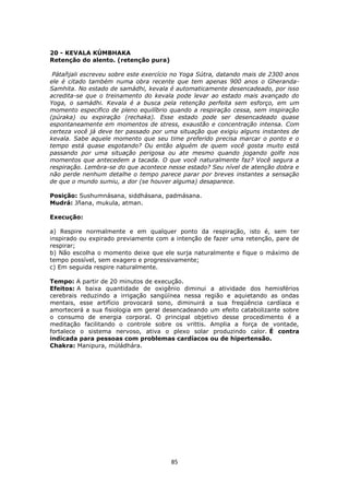 85
20 - KEVALA KÚMBHAKA
Retenção do alento. (retenção pura)
Pátañjali escreveu sobre este exercício no Yoga Sútra, datando mais de 2300 anos
ele é citado também numa obra recente que tem apenas 900 anos o Gheranda-
Samhita. No estado de samádhi, kevala é automaticamente desencadeado, por isso
acredita-se que o treinamento do kevala pode levar ao estado mais avançado do
Yoga, o samádhi. Kevala é a busca pela retenção perfeita sem esforço, em um
momento especifico de pleno equilíbrio quando a respiração cessa, sem inspiração
(púraka) ou expiração (rechaka). Esse estado pode ser desencadeado quase
espontaneamente em momentos de stress, exaustão e concentração intensa. Com
certeza você já deve ter passado por uma situação que exigiu alguns instantes de
kevala. Sabe aquele momento que seu time preferido precisa marcar o ponto e o
tempo está quase esgotando? Ou então alguém de quem você gosta muito está
passando por uma situação perigosa ou ate mesmo quando jogando golfe nos
momentos que antecedem a tacada. O que você naturalmente faz? Você segura a
respiração. Lembra-se do que acontece nesse estado? Seu nível de atenção dobra e
não perde nenhum detalhe o tempo parece parar por breves instantes a sensação
de que o mundo sumiu, a dor (se houver alguma) desaparece.
Posição: Sushumnásana, siddhásana, padmásana.
Mudrá: Jñana, mukula, atman.
Execução:
a) Respire normalmente e em qualquer ponto da respiração, isto é, sem ter
inspirado ou expirado previamente com a intenção de fazer uma retenção, pare de
respirar;
b) Não escolha o momento deixe que ele surja naturalmente e fique o máximo de
tempo possível, sem exagero e progressivamente;
c) Em seguida respire naturalmente.
Tempo: A partir de 20 minutos de execução.
Efeitos: A baixa quantidade de oxigênio diminui a atividade dos hemisférios
cerebrais reduzindo a irrigação sangüínea nessa região e aquietando as ondas
mentais, esse artifício provocará sono, diminuirá a sua freqüência cardíaca e
amortecerá a sua fisiologia em geral desencadeando um efeito catabolizante sobre
o consumo de energia corporal. O principal objetivo desse procedimento é a
meditação facilitando o controle sobre os vrittis. Amplia a força de vontade,
fortalece o sistema nervoso, ativa o plexo solar produzindo calor. É contra
indicada para pessoas com problemas cardíacos ou de hipertensão.
Chakra: Manipura, múládhára.
 