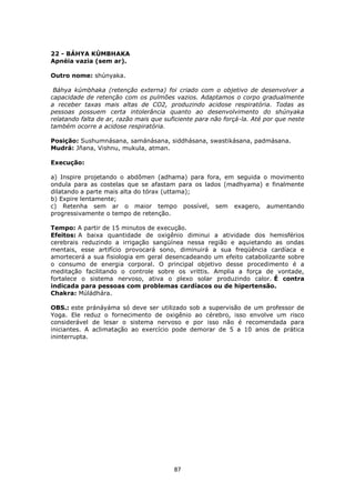 87
22 - BÁHYA KÚMBHAKA
Apnéia vazia (sem ar).
Outro nome: shúnyaka.
Báhya kúmbhaka (retenção externa) foi criado com o objetivo de desenvolver a
capacidade de retenção com os pulmões vazios. Adaptamos o corpo gradualmente
a receber taxas mais altas de CO2, produzindo acidose respiratória. Todas as
pessoas possuem certa intolerância quanto ao desenvolvimento do shúnyaka
relatando falta de ar, razão mais que suficiente para não forçá-la. Até por que neste
também ocorre a acidose respiratória.
Posição: Sushumnásana, samánásana, siddhásana, swastikásana, padmásana.
Mudrá: Jñana, Vishnu, mukula, atman.
Execução:
a) Inspire projetando o abdômen (adhama) para fora, em seguida o movimento
ondula para as costelas que se afastam para os lados (madhyama) e finalmente
dilatando a parte mais alta do tórax (uttama);
b) Expire lentamente;
c) Retenha sem ar o maior tempo possível, sem exagero, aumentando
progressivamente o tempo de retenção.
Tempo: A partir de 15 minutos de execução.
Efeitos: A baixa quantidade de oxigênio diminui a atividade dos hemisférios
cerebrais reduzindo a irrigação sangüínea nessa região e aquietando as ondas
mentais, esse artifício provocará sono, diminuirá a sua freqüência cardíaca e
amortecerá a sua fisiologia em geral desencadeando um efeito catabolizante sobre
o consumo de energia corporal. O principal objetivo desse procedimento é a
meditação facilitando o controle sobre os vrittis. Amplia a força de vontade,
fortalece o sistema nervoso, ativa o plexo solar produzindo calor. É contra
indicada para pessoas com problemas cardíacos ou de hipertensão.
Chakra: Múládhára.
OBS.: este pránáyáma só deve ser utilizado sob a supervisão de um professor de
Yoga. Ele reduz o fornecimento de oxigênio ao cérebro, isso envolve um risco
considerável de lesar o sistema nervoso e por isso não é recomendada para
iniciantes. A aclimatação ao exercício pode demorar de 5 a 10 anos de prática
ininterrupta.
 