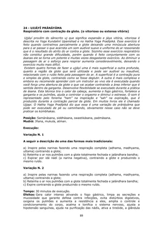 89
24 - UJJÁYÍ PRÁNÁYÁMA
Respiratório com contração da glote. (o vitorioso ou extensa vitória)
Ujjáyí provêm do sânscrito uj que significa expansão e jáya vitória, vitoriosa é
descrita no Yoga Kundaliní Upanishad e no Hatha Yoga Pradípiká. Esse exercício é
feito quando contraímos parcialmente a glote deixando uma minúscula abertura
para o ar passar o que acarreta um som audível suave e uniforme do ar ressonando
que é o resultado do atrito do ar contra a glote. Sozinho esse exercício respiratório
não constitui grande dificuldade, porém quando é feito conjuntamente com os
ásanas ele se torna um potente e muitas vezes desgastante exercício. Ao diminuir a
passagem de ar o esforço para respirar aumenta consideravelmente, deixando o
exercício muito mais difícil.
Existem quatro formas de fazer a ujjáyí uma é mais superficial a outra profunda,
quanto a região da glote que será utilizada e pode ser audível ou inaudível,
relacionado com o ruído feito pela passagem do ar. A superficial é a contração pura
e simples da glote, contraindo como se fosse deglutir. A outra é mais complexa e
embora eu recomende aprender com um instrutor ao vivo ela é executada quando
você força uma abertura da glote o que vai acabar contraindo a área inferior que é
sentida dentro da garganta. Desenvolve flexibilidade se executado durante a prática
de ásana. Esta técnica tira o calor da cabeça, aumenta o fogo gástrico, fortalece a
garganta e os pulmões, ajuda a controlar o orgasmo e diminui o estresse. O som é
representado pelo fonema “ham” na inspiração e “sah” na expiração, que é
produzido durante a contração parcial da glote. Em muitos livros ele é chamado
Ujjapi. O Hatha Yoga Pradípiká diz que essa é uma variação de pránáyáma que
pode ser executado de pé ou caminhando, obviamente nesse caso não se deve
praticar os kúmbhakas.
Posição: Samánásana, siddhásana, swastikásana, padmásana.
Mudrá: Jñana, mukula, atman.
Execução:
Variação N. 1
A seguir a descrição de uma das formas mais tradicionais:
a) Inspire pelas narinas fazendo uma respiração completa (adhama, madhyama,
uttama) contraindo a glote;
b) Retenha o ar nos pulmões com a glote totalmente fechada e jalándhara bandha;
c) Expirar por idá nádí (a narina negativa), contraindo a glote e produzindo o
mesmo ruído.
Variação N. 2
a) Inspire pelas narinas fazendo uma respiração completa (adhama, madhyama,
uttama) contraindo a glote;
b) Retenha o ar nos pulmões com a glote totalmente fechada e jalándhara bandha;
c) Expire contraindo a glote produzindo o mesmo ruído.
Tempo: 30 minutos de execução.
Efeitos: Gera calor intenso ativando o fogo gástrico, limpa as secreções e
mucosidade que garante defesa contra infecções, evita distúrbios digestivos,
oxigena os pulmões e aumenta a resistência a eles, amplia o controle e
condicionamento do corpo, acalma e tonifica o sistema nervoso, ajusta a
hipotensão sanguínea, ajuda na purificação das nádís, ativa a tireóide, a glândula
 