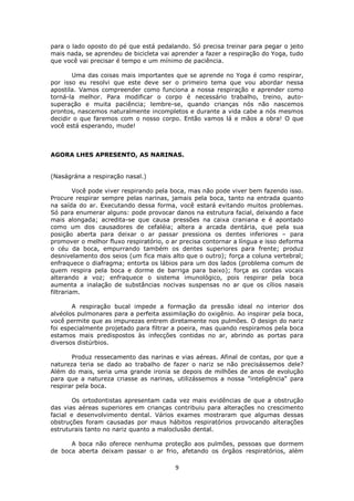 9
para o lado oposto do pé que está pedalando. Só precisa treinar para pegar o jeito
mais nada, se aprendeu de bicicleta vai aprender a fazer a respiração do Yoga, tudo
que você vai precisar é tempo e um mínimo de paciência.
Uma das coisas mais importantes que se aprende no Yoga é como respirar,
por isso eu resolvi que este deve ser o primeiro tema que vou abordar nessa
apostila. Vamos compreender como funciona a nossa respiração e aprender como
torná-la melhor. Para modificar o corpo é necessário trabalho, treino, auto-
superação e muita paciência; lembre-se, quando crianças nós não nascemos
prontos, nascemos naturalmente incompletos e durante a vida cabe a nós mesmos
decidir o que faremos com o nosso corpo. Então vamos lá e mãos a obra! O que
você está esperando, mude!
AGORA LHES APRESENTO, AS NARINAS.
(Naságrána a respiração nasal.)
Você pode viver respirando pela boca, mas não pode viver bem fazendo isso.
Procure respirar sempre pelas narinas, jamais pela boca, tanto na entrada quanto
na saída do ar. Executando dessa forma, você estará evitando muitos problemas.
Só para enumerar alguns: pode provocar danos na estrutura facial, deixando a face
mais alongada; acredita-se que causa pressões na caixa craniana e é apontado
como um dos causadores de cefaléia; altera a arcada dentária, que pela sua
posição aberta para deixar o ar passar pressiona os dentes inferiores – para
promover o melhor fluxo respiratório, o ar precisa contornar a língua e isso deforma
o céu da boca, empurrando também os dentes superiores para frente; produz
desnivelamento dos seios (um fica mais alto que o outro); força a coluna vertebral;
enfraquece o diafragma; entorta os lábios para um dos lados (problema comum de
quem respira pela boca e dorme de barriga para baixo); força as cordas vocais
alterando a voz; enfraquece o sistema imunológico, pois respirar pela boca
aumenta a inalação de substâncias nocivas suspensas no ar que os cílios nasais
filtrariam.
A respiração bucal impede a formação da pressão ideal no interior dos
alvéolos pulmonares para a perfeita assimilação do oxigênio. Ao inspirar pela boca,
você permite que as impurezas entrem diretamente nos pulmões. O design do nariz
foi especialmente projetado para filtrar a poeira, mas quando respiramos pela boca
estamos mais predispostos às infecções contidas no ar, abrindo as portas para
diversos distúrbios.
Produz ressecamento das narinas e vias aéreas. Afinal de contas, por que a
natureza teria se dado ao trabalho de fazer o nariz se não precisássemos dele?
Além do mais, seria uma grande ironia se depois de milhões de anos de evolução
para que a natureza criasse as narinas, utilizássemos a nossa "inteligência" para
respirar pela boca.
Os ortodontistas apresentam cada vez mais evidências de que a obstrução
das vias aéreas superiores em crianças contribuiu para alterações no crescimento
facial e desenvolvimento dental. Vários exames mostraram que algumas dessas
obstruções foram causadas por maus hábitos respiratórios provocando alterações
estruturais tanto no nariz quanto a maloclusão dental.
A boca não oferece nenhuma proteção aos pulmões, pessoas que dormem
de boca aberta deixam passar o ar frio, afetando os órgãos respiratórios, além
 