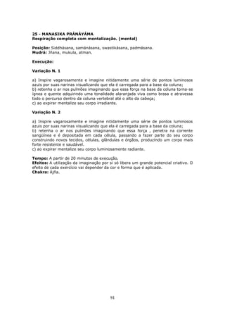 91
25 - MANASIKA PRÁNÁYÁMA
Respiração completa com mentalização. (mental)
Posição: Siddhásana, samánásana, swastikásana, padmásana.
Mudrá: Jñana, mukula, atman.
Execução:
Variação N. 1
a) Inspire vagarosamente e imagine nitidamente uma série de pontos luminosos
azuis por suas narinas visualizando que ela é carregada para a base da coluna;
b) retenha o ar nos pulmões imaginando que essa força na base da coluna torna-se
ígnea e quente adquirindo uma tonalidade alaranjada viva como brasa e atravessa
todo o percurso dentro da coluna vertebral até o alto da cabeça;
c) ao expirar mentalize seu corpo irradiante.
Variação N. 2
a) Inspire vagarosamente e imagine nitidamente uma série de pontos luminosos
azuis por suas narinas visualizando que ela é carregada para a base da coluna;
b) retenha o ar nos pulmões imaginando que essa força , penetra na corrente
sangüínea e é depositada em cada célula, passando a fazer parte do seu corpo
construindo novos tecidos, células, glândulas e órgãos, produzindo um corpo mais
forte resistente e saudável.
c) ao expirar mentalize seu corpo luminosamente radiante.
Tempo: A partir de 20 minutos de execução.
Efeitos: A utilização da imaginação por si só libera um grande potencial criativo. O
efeito de cada exercício vai depender da cor e forma que é aplicada.
Chakra: Ájña.
 