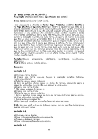 92
26 - NADÍ SHODHANA PRÁNÁYÁMA
Respiração alternada sem ritmo. (purificação dos canais)
Outro nome: vamakrama vamah krama.
Esse pránáyáma é descrito no Hatha Yoga Pradípiká, noShiva Samhita e
no Yoga Chudamani Upanishada tem por objetivo a equalização das nádís idá e
pingalá, recebendo o ar pela narina negativa (idá nádí), fazer o prána circular pelo
canal (nádí) descendo até o suporte (adhára), executar uma apnéia cheia (antara
kúmbhaka) e uma contração dos esfíncteres (múla bandha) visualize o alento
(váyu) sendo transportado para a outra nádí (pingalá nádí), subindo por esse canal
durante a expiração e saindo pela outra narina. A seguir é só inverter o processo
que terá as duas narinas polarizadas. Esse é o exercício mais usado e o mais
tradicional, entretanto algumas escolas dizem que não importa muito o ar que sai e
sim o ar que entra, pois é aquele que abastece o sistema. Por isso recomendam
que o importante é fazer o mesmo número de inspirações por cada narina, já o ar
que sai pode ser pela mesma narina, pelas duas, pela outra ou pela boca. Não
importando como o ar sai. Continuo gostando mais do exercício tradicional, é ele
que eu dou normalmente em minhas aulas. Para auxiliar o exercício você poderá
utilizar diversas mudrás aconselho o uso de jñana mudrá, prána mudrá (vishnu
mudrá) ou ájña mudrá.
Posição: idásana, pingalásana, siddhásana, samánásana, swastikásana,
padmásana.
Mudrá: Jñana, Vishnu, mukula, atman.
Execução:
Variação N. 1
a) Obstrua a narina direita;
b) Inspire pela narina esquerda fazendo a respiração completa (adhama,
madhyama, uttama);
c) Retenha o ar por alguns instantes;
d) Com os pulmões cheios troque os dedos de narinas, obstruindo agora a
esquerda, utilizando a mesma mão para obstruir a outra narina;
e) Expirar pela narina direita;
f) Não troque os dedos de narinas e;
g) Inspire pela narina direita;
h) Retenha o ar por alguns instantes;
i) Com os pulmões cheios troque os dedos de narinas, obstruindo agora a direita,
continue utilizando a mesma mão;
j) Expirar pela narina esquerda;
k) Com isso você completou uma volta, faça mais algumas vezes.
OBS.: Note que você só troca os dedos de narinas com os pulmões cheios jamais
quando estiverem vazios.
Variação N. 2
a) Obstrua a narina direita;
b) Faça vinte respirações pela narina esquerda;
c) Troque os dedos de narinas;
d) Faça vinte respirações pela narina direita.
Variação N. 3
 