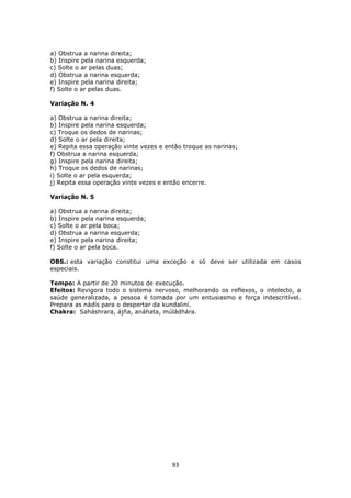 93
a) Obstrua a narina direita;
b) Inspire pela narina esquerda;
c) Solte o ar pelas duas;
d) Obstrua a narina esquerda;
e) Inspire pela narina direita;
f) Solte o ar pelas duas.
Variação N. 4
a) Obstrua a narina direita;
b) Inspire pela narina esquerda;
c) Troque os dedos de narinas;
d) Solte o ar pela direita;
e) Repita essa operação vinte vezes e então troque as narinas;
f) Obstrua a narina esquerda;
g) Inspire pela narina direita;
h) Troque os dedos de narinas;
i) Solte o ar pela esquerda;
j) Repita essa operação vinte vezes e então encerre.
Variação N. 5
a) Obstrua a narina direita;
b) Inspire pela narina esquerda;
c) Solte o ar pela boca;
d) Obstrua a narina esquerda;
e) Inspire pela narina direita;
f) Solte o ar pela boca.
OBS.: esta variação constitui uma exceção e só deve ser utilizada em casos
especiais.
Tempo: A partir de 20 minutos de execução.
Efeitos: Revigora todo o sistema nervoso, melhorando os reflexos, o intelecto, a
saúde generalizada, a pessoa é tomada por um entusiasmo e força indescritível.
Prepara as nádís para o despertar da kundaliní.
Chakra: Saháshrara, ájña, anáhata, múládhára.
 