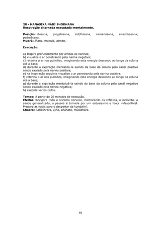 95
28 - MANASIKA NÁDÍ SHODHANA
Respiração alternada executada mentalmente.
Posição: idásana, pingalásana, siddhásana, samánásana, swastikásana,
padmásana.
Mudrá: Jñana, mukula, atman.
Execução:
a) Inspire profundamente por ambas as narinas;
b) visualize o ar penetrando pela narina negativa;
c) retenha o ar nos pulmões, imaginando esta energia descendo ao longo da coluna
até a base;
d) durante a expiração mentalizá-la saindo da base da coluna pelo canal positivo
sendo exalado pela narina positiva;
e) na inspiração seguinte visualize o ar penetrando pela narina positiva;
f) retenha o ar nos pulmões, imaginando esta energia descendo ao longo da coluna
até a base;
g) durante a expiração mentalizá-la saindo da base da coluna pelo canal negativo
sendo exalado pela narina negativa;
h) execute vários ciclos.
Tempo: A partir de 20 minutos de execução.
Efeitos: Revigora todo o sistema nervoso, melhorando os reflexos, o intelecto, a
saúde generalizada, a pessoa é tomada por um entusiasmo e força indescritível.
Prepara as nádís para o despertar da kundaliní.
Chakra: Saháshrara, ájña, anáhata, múládhára.
 