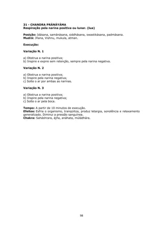 98
31 - CHANDRA PRÁNÁYÁMA
Respiração pela narina positiva ou lunar. (lua)
Posição: Idásana, samánásana, siddhásana, swastikásana, padmásana.
Mudrá: Jñana, Vishnu, mukula, atman.
Execução:
Variação N. 1
a) Obstrua a narina positiva;
b) Inspire e expire sem retenção, sempre pela narina negativa.
Variação N. 2
a) Obstrua a narina positiva;
b) Inspire pela narina negativa;
c) Solte o ar por ambas as narinas.
Variação N. 3
a) Obstrua a narina positiva;
b) Inspire pela narina negativa;
c) Solte o ar pela boca.
Tempo: A partir de 10 minutos de execução.
Efeitos: Esfria o organismo, tranqüiliza, produz letargia, sonolência e relaxamento
generalizado. Diminui a pressão sanguínea.
Chakra: Saháshrara, ájña, anáhata, múládhára.
 