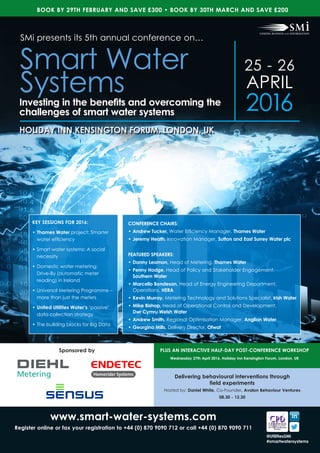 Sponsored by
25 - 26
APRIL
2016
HOLIDAY INN KENSINGTON FORUM, LONDON, UK
www.smart-water-systems.com
Register online or fax your registration to +44 (0) 870 9090 712 or call +44 (0) 870 9090 711
KEY SESSIONS FOR 2016:
•	Thames Water project: Smarter
water efficiency
•	Smart water systems: A social
necessity
•	Domestic water metering:
Drive-By (automatic meter
reading) in Ireland
•	Universal Metering Programme –
more than just the meters
•	United Utilities Water’s ‘passive’
data collection strategy
•	The building blocks for Big Data
SMi presents its 5th annual conference on…
Smart Water
SystemsInvesting in the benefits and overcoming the
challenges of smart water systems
BOOK BY 29TH FEBRUARY AND SAVE £300 • BOOK BY 30TH MARCH AND SAVE £200
@UtilitiesSMi
#smartwatersystems
CONFERENCE CHAIRS:
•	Andrew Tucker, Water Efficiency Manager, Thames Water
•	Jeremy Heath, Innovation Manager, Sutton and East Surrey Water plc
FEATURED SPEAKERS:
•	Danny Leamon, Head of Metering, Thames Water
•	Penny Hodge, Head of Policy and Stakeholder Engagement, 	
Southern Water
•	Marcello Bondesan, Head of Energy Engineering Department,
Operations, HERA
•	Kevin Murray, Metering Technology and Solutions Specialist, Irish Water
•	Mike Bishop, Head of Operational Control and Development, 		
Dwr Cymru Welsh Water
•	Andrew Smith, Regional Optimisation Manager, Anglian Water
•	Georgina Mills, Delivery Director, Ofwat
Delivering behavioural interventions through
field experiments
Hosted by: Daniel White, Co-Founder, Avalon Behaviour Ventures
08.30 - 12.30
PLUS AN INTERACTIVE HALF-DAY POST-CONFERENCE WORKSHOP
Wednesday 27th April 2016, Holiday Inn Kensington Forum, London, UK
 