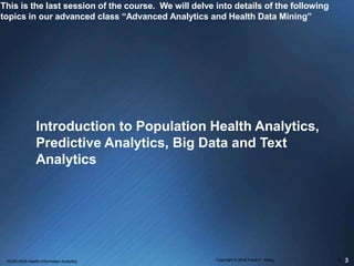 This is the last session of the course. We will delve into details of the following
topics in our advanced class “Advanced Analytics and Health Data Mining”
Introduction to Population Health Analytics,
Predictive Analytics, Big Data and Text
Analytics
3HCAD 6635 Health Information Analytics Copyright © 2016 Frank F. Wang 1
 