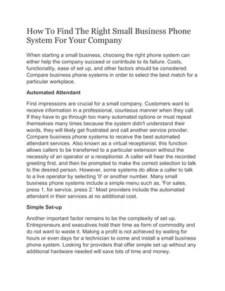 How To Find The Right Small Business Phone
System For Your Company
When starting a small business, choosing the right phone system can
either help the company succeed or contribute to its failure. Costs,
functionality, ease of set up, and other factors should be considered.
Compare business phone systems in order to select the best match for a
particular workplace.
Automated Attendant
First impressions are crucial for a small company. Customers want to
receive information in a professional, courteous manner when they call.
If they have to go through too many automated options or must repeat
themselves many times because the system didn't understand their
words, they will likely get frustrated and call another service provider.
Compare business phone systems to receive the best automated
attendant services. Also known as a virtual receptionist, this function
allows callers to be transferred to a particular extension without the
necessity of an operator or a receptionist. A caller will hear the recorded
greeting first, and then be prompted to make the correct selection to talk
to the desired person. However, some systems do allow a caller to talk
to a live operator by selecting '0' or another number. Many small
business phone systems include a simple menu such as, 'For sales,
press 1, for service, press 2.' Most providers include the automated
attendant in their services at no additional cost.
Simple Set-up
Another important factor remains to be the complexity of set up.
Entrepreneurs and executives hold their time as form of commodity and
do not want to waste it. Making a profit is not achieved by waiting for
hours or even days for a technician to come and install a small business
phone system. Looking for providers that offer simple set up without any
additional hardware needed will save lots of time and money.
 