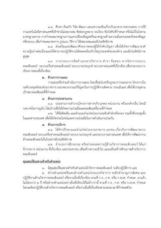 1.7 ศึกษา ค้นคว้า วิจัย พัฒนา เสนอความเห็นเกี่ยวกับมาตรการตรวจสอบ การใช้
งานเทคโนโลยีสารสนเทศที่เข้าข่ายไม่เหมาะสม ขัดต่อกฎหมาย ระเบียบ ข้อบังคับที่กาหนด หรือไม่เป็นไปตาม
มาตรฐานสากล การกาหนดมาตรฐานการแลกเปลี่ยนข้อมูลหรือมาตรฐานด้านความมั่นคงปลอดภัยของข้อมูล
หรือระบบ เพื่อกาหนดมาตรการ รูปแบบ วิธีการ ให้เหมาะสมและมีประสิทธิภาพ
1.8 ส่งเสริมและพัฒนาศักยภาพของผู้ใต้บังคับบัญชา เพื่อให้เกิดการพัฒนาองค์
ความรู้อย่างต่อเนื่องและให้สามารถปฏิบัติงานได้สอดคล้องกับวัตถุประสงค์ขององค์กร และมีประสิทธิภาพ
สูงสุด
1.9 วางกรอบการจัดทาเอกสารวิชาการ ตารา ข้อสอบ ทางวิชาการระบบ
คอมพิวเตอร์ ระบบเครือข่ายคอมพิวเตอร์ ระบบงานประยุกต์ ระบบสารสนเทศที่เกี่ยวข้อง เพื่อประกอบการ
เรียนการสอนที่เกี่ยวข้อง
2. ด้านการวางแผน
วางแผนหรือร่วมดาเนินการวางแผน โดยเชื่อมโยงหรือบูรณาการแผนงาน โครงการใน
ระดับกลยุทธ์ของส่วนราชการ มอบหมายงานแก้ปัญหาในการปฏิบัติงานติดตาม ประเมินผล เพื่อให้บรรลุตาม
เป้าหมายผลสัมฤทธิ์ที่กาหนด
3. ด้านการประสานงาน
3.1 ประสานการทางานโครงการต่างๆกับบุคคล หน่วยงาน หรือองค์กรอื่น โดยมี
บทบาทในการจูงใจ โน้มน้าวเพื่อให้เกิดความร่วมมือและผลสัมฤทธิ์ตามที่กาหนด
3.2 ให้ข้อคิดเห็น และคาแนะนาแก่หน่วยงานระดับสานักหรือกอง รวมทั้งที่ประชุมทั้ง
ในและต่างประเทศ เพื่อให้เกิดประโยชน์และความร่วมมือในการดาเนินงานร่วมกัน
4. ด้านการบริการ
4.1 ให้คาปรึกษาแนะนาแก่หน่วยงานราชการ เอกชน เกี่ยวกับการพัฒนาระบบ
คอมพิวเตอร์ ระบบเครือข่ายคอมพิวเตอร์ ระบบงานประยุกต์ และระบบงานสารสนเทศ เพื่อให้การพัฒนางาน
ด้านคอมพิวเตอร์เป็นไปอย่างมีประสิทธิภาพ
4.2 อานวยการฝึกอบรม หรือถ่ายทอดความรู้ด้านวิชาการคอมพิวเตอร์ ให้แก่
ข้าราชการ หน่วยงาน ที่เกี่ยวข้อง และประชาชน เพื่อสร้างความเข้าใจ และเสริมสร้างศักยภาพด้านวิชาการ
คอมพิวเตอร์
คุณสมบัติเฉพาะสาหรับตาแหน่ง
1. มีคุณสมบัติเฉพาะสาหรับตาแหน่งนักวิชาการคอมพิวเตอร์ ระดับปฏิบัติการ และ
2. ดารงตาแหน่งหรือเคยดารงตาแหน่งประเภทวิชาการ ระดับชานาญการพิเศษ และ
ปฏิบัติงานด้านวิชาการคอมพิวเตอร์ หรืองานอื่นที่เกี่ยวข้อง ตามที่ ก.จ., ก.ท. หรือ ก.อบต. กาหนด มาแล้ว
ไม่น้อยกว่า 2 ปี หรือดารงตาแหน่งอย่างอื่นที่เทียบได้ไม่ต่ากว่านี้ ตามที่ ก.จ., ก.ท. หรือ ก.อบต. กาหนด
โดยจะต้องปฏิบัติงานด้านวิชาการคอมพิวเตอร์ หรืองานอื่นที่เกี่ยวข้องตามระยะเวลาที่กาหนดด้วย
 