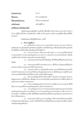 ตาแหน่งประเภท วิชาการ
ชื่อสายงาน วิชาการคอมพิวเตอร์
ชื่อตาแหน่งในสายงาน นักวิชาการคอมพิวเตอร์
ระดับตาแหน่ง ระดับปฏิบัติการ
หน้าที่และความรับผิดชอบหลัก
ปฏิบัติงานในฐานะผู้ปฏิบัติงานระดับต้น ที่ต้องใช้ความรู้ ความสามารถทางวิชาการในการ
ทางาน ปฏิบัติงานด้านวิชาการคอมพิวเตอร์ ภายใต้การกากับ แนะนา ตรวจสอบ และปฏิบัติงานอื่นตามที่ได้รับ
มอบหมาย
โดยมีลักษณะงานที่ปฏิบัติในด้านต่าง ๆ ดังนี้
1. ด้านการปฏิบัติการ
1.1 ติดตั้งหรือบารุงรักษาระบบเทคโนโลยีสารสนเทศ เช่นระบบเครือข่าย
คอมพิวเตอร์ ระบบอินเตอร์เน็ต ชุดคาสั่งระบบปฏิบัติการ ชุดคาสั่งสาเร็จรูป เครื่องคอมพิวเตอร์ส่วนบุคคลเป็น
ต้น เพื่อให้สามารถใช้งานได้อย่างต่อเนื่องและมีประสิทธิภาพ
1.2 วิเคราะห์ ออกแบบ พัฒนาและบริหารจัดการ การประยุกต์ใช้เทคโนโลยี
สารสนเทศหรือการประมวลผลข้อมูลในระบบงานต่างๆ ภายในองค์กรปกครองส่วนท้องถิ่น เพื่อเพิ่ม
ประสิทธิภาพในการดาเนินงานขององค์กรปกครองส่วนท้องถิ่น
1.3 ประมวลผลและปรับปรุงแก้ไขแฟ้มข้อมูล เพื่อให้ข้อมูลที่ได้ถูกต้องแม่นยาและ
ทันสมัย
1.4 ทดสอบคุณสมบัติด้านเทคนิคของระบบ เพื่อให้ระบบมีคุณสมบัติที่ถูกต้อง
ตรงตามความต้องการและสภาพการใช้งานของหน่วยงาน
1.5 รวมรวมความต้องการ เขียนชุดคาสั่ง ทดสอบ และแก้ไขข้อผิดพลาดของคาสั่ง
ตามข้อกาหนดของระบบงานประยุกต์หรือระบบข้อมูลในแต่ละหน่วยงาน เพื่อสนับสนุนการปฏิบัติงานของ
หน่วยงานส่วนท้องถิ่นให้ดาเนินไปได้อย่างราบรื่น และมีประสิทธิภาพสูงสุด
1.6 ช่วยรวบรวมข้อมูลและวิเคราะห์ความต้องการของระบบงานประยุกต์ และระบบ
ข้อมูลของหน่วยงานที่ไม่ซับซ้อน เพื่อพัฒนาระบบงานเทคโนโลยีสารสนเทศในหน่วยงานให้มีประสิทธิภาพ
และตรงตามความต้องการของหน่วยงาน
1.7 ช่วยรวบรวมข้อมูลและวิเคราะห์ ออกแบบ และพัฒนาระบบงานประยุกต์ เพื่อให้
ได้ระบบงานประยุกต์ที่ตรงตามคุณลักษณะและความต้องการของหน่วยงาน
1.8 รวบรวมข้อมูลประกอบการกาหนดและทดสอบคุณลักษณะเฉพาะของเครื่อง
คอมพิวเตอร์และอุปกรณ์ ระบบเครือข่าย ระบบงานประยุกต์และระบบสารสนเทศ การจัดการระบบการ
ทางานเครื่อง การติดตั้งระบบเครื่อง เพื่อให้ได้อุปกรณ์คอมพิวเตอร์ที่เป็นมาตรฐานเดียวกัน และตรงตามความ
ต้องการใช้ของหน่วยงาน
1.9 ช่วยตรวจสอบ สืบค้น และรวบรวมข้อมูลการใช้งานเทคโนโลยีสารสนเทศที่เข้า
ข่ายไม่เหมาะสม ขัดต่อกฎหมาย ระเบียบ ข้อบังคับที่กาหนด หรือไม่เป็นไปตามมาตรฐานสากลเพื่อความมั่นคง
ปลอดภัยของข้อมูลหรือระบบ
 