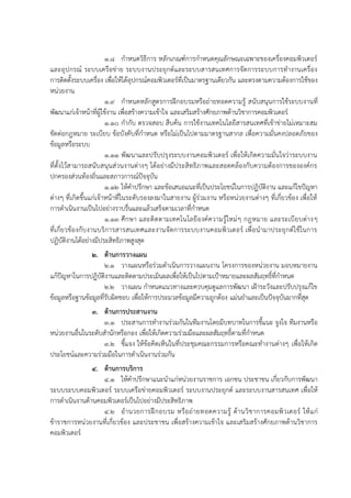 1.8 กาหนดวิธีการ หลักเกณฑ์การกาหนดคุณลักษณะเฉพาะของเครื่องคอมพิวเตอร์
และอุปกรณ์ ระบบเครือข่าย ระบบงานประยุกต์และระบบสารสนเทศการจัดการระบบการทางานเครื่อง
การติดตั้งระบบเครื่อง เพื่อให้ได้อุปกรณ์คอมพิวเตอร์ที่เป็นมาตรฐานเดียวกัน และตรงตามความต้องการใช้ของ
หน่วยงาน
1.9 กาหนดหลักสูตรการฝึกอบรมหรือถ่ายทอดความรู้ สนับสนุนการใช้ระบบงานที่
พัฒนาแก่เจ้าหน้าที่ผู้ใช้งาน เพื่อสร้างความเข้าใจ และเสริมสร้างศักยภาพด้านวิชาการคอมพิวเตอร์
1.10 กากับ ตรวจสอบ สืบค้น การใช้งานเทคโนโลยีสารสนเทศที่เข้าข่ายไม่เหมาะสม
ขัดต่อกฎหมาย ระเบียบ ข้อบังคับที่กาหนด หรือไม่เป็นไปตามมาตรฐานสากล เพื่อความมั่นคงปลอดภัยของ
ข้อมูลหรือระบบ
1.11 พัฒนาและปรับปรุงระบบงานคอมพิวเตอร์ เพื่อให้เกิดความมั่นใจว่าระบบงาน
ที่ตั้งไว้สามารถสนับสนุนส่วนงานต่างๆ ได้อย่างมีประสิทธิภาพและสอดคล้องกับความต้องการขององค์กร
ปกครองส่วนท้องถิ่นและสภาวการณ์ปัจจุบัน
1.12 ให้คาปรึกษา และข้อเสนอแนะที่เป็นประโยชน์ในการปฏิบัติงาน และแก้ไขปัญหา
ต่างๆ ที่เกิดขึ้นแก่เจ้าหน้าที่ในระดับรองลงมาในสายงาน ผู้ร่วมงาน หรือหน่วยงานต่างๆ ที่เกี่ยวข้อง เพื่อให้
การดาเนินงานเป็นไปอย่างราบรื่นและแล้วเสร็จตามเวลาที่กาหนด
1.13 ศึกษา และติดตามเทคโนโลยีองค์ความรู้ใหม่ๆ กฎหมาย และระเบียบต่างๆ
ที่เกี่ยวข้องกับงานบริการสารสนเทศและงานจัดการระบบงานคอมพิวเตอร์ เพื่อนามาประยุกต์ใช้ในการ
ปฏิบัติงานได้อย่างมีประสิทธิภาพสูงสุด
2. ด้านการวางแผน
2.1 วางแผนหรือร่วมดาเนินการวางแผนงาน โครงการของหน่วยงาน มอบหมายงาน
แก้ปัญหาในการปฏิบัติงานและติดตามประเมินผลเพื่อให้เป็นไปตามเป้าหมายและผลสัมฤทธิ์ที่กาหนด
2.2 วางแผน กาหนดแนวทางและควบคุมดูแลการพัฒนา เฝ้าระวังและปรับปรุงแก้ไข
ข้อมูลหรือฐานข้อมูลที่รับผิดชอบ เพื่อให้การประมวลข้อมูลมีความถูกต้อง แม่นยาและเป็นปัจจุบันมากที่สุด
3. ด้านการประสานงาน
3.1 ประสานการทางานร่วมกันในทีมงานโดยมีบทบาทในการชี้แนะ จูงใจ ทีมงานหรือ
หน่วยงานอื่นในระดับสานักหรือกอง เพื่อให้เกิดความร่วมมือและผลสัมฤทธิ์ตามที่กาหนด
3.2 ชี้แจง ให้ข้อคิดเห็นในที่ประชุมคณะกรรมการหรือคณะทางานต่างๆ เพื่อให้เกิด
ประโยชน์และความร่วมมือในการดาเนินงานร่วมกัน
4. ด้านการบริการ
4.1 ให้คาปรึกษาแนะนาแก่หน่วยงานราชการ เอกชน ประชาชน เกี่ยวกับการพัฒนา
ระบบระบบคอมพิวเตอร์ ระบบเครือข่ายคอมพิวเตอร์ ระบบงานประยุกต์ และระบบงานสารสนเทศ เพื่อให้
การดาเนินงานด้านคอมพิวเตอร์เป็นไปอย่างมีประสิทธิภาพ
4.2 อานวยการฝึกอบรม หรือถ่ายทอดความรู้ ด้านวิชาการคอมพิวเตอร์ ให้แก่
ข้าราชการหน่วยงานที่เกี่ยวข้อง และประชาชน เพื่อสร้างความเข้าใจ และเสริมสร้างศักยภาพด้านวิชาการ
คอมพิวเตอร์
 