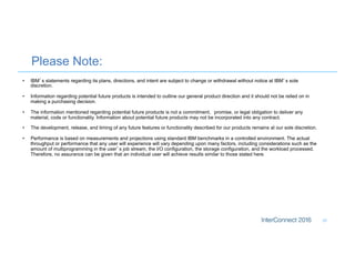 Please Note:
33
•  IBM’s statements regarding its plans, directions, and intent are subject to change or withdrawal without notice at IBM’s sole
discretion.
•  Information regarding potential future products is intended to outline our general product direction and it should not be relied on in
making a purchasing decision.
•  The information mentioned regarding potential future products is not a commitment, promise, or legal obligation to deliver any
material, code or functionality. Information about potential future products may not be incorporated into any contract.
•  The development, release, and timing of any future features or functionality described for our products remains at our sole discretion.
•  Performance is based on measurements and projections using standard IBM benchmarks in a controlled environment. The actual
throughput or performance that any user will experience will vary depending upon many factors, including considerations such as the
amount of multiprogramming in the user’s job stream, the I/O configuration, the storage configuration, and the workload processed.
Therefore, no assurance can be given that an individual user will achieve results similar to those stated here.
 