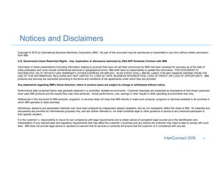 Notices and Disclaimers
34
Copyright © 2016 by International Business Machines Corporation (IBM). No part of this document may be reproduced or transmitted in any form without written permission
from IBM.
U.S. Government Users Restricted Rights - Use, duplication or disclosure restricted by GSA ADP Schedule Contract with IBM.
Information in these presentations (including information relating to products that have not yet been announced by IBM) has been reviewed for accuracy as of the date of
initial publication and could include unintentional technical or typographical errors. IBM shall have no responsibility to update this information. THIS DOCUMENT IS
DISTRIBUTED "AS IS" WITHOUT ANY WARRANTY, EITHER EXPRESS OR IMPLIED. IN NO EVENT SHALL IBM BE LIABLE FOR ANY DAMAGE ARISING FROM THE
USE OF THIS INFORMATION, INCLUDING BUT NOT LIMITED TO, LOSS OF DATA, BUSINESS INTERRUPTION, LOSS OF PROFIT OR LOSS OF OPPORTUNITY. IBM
products and services are warranted according to the terms and conditions of the agreements under which they are provided.
Any statements regarding IBM's future direction, intent or product plans are subject to change or withdrawal without notice.
Performance data contained herein was generally obtained in a controlled, isolated environments. Customer examples are presented as illustrations of how those customers
have used IBM products and the results they may have achieved. Actual performance, cost, savings or other results in other operating environments may vary.
References in this document to IBM products, programs, or services does not imply that IBM intends to make such products, programs or services available in all countries in
which IBM operates or does business.
Workshops, sessions and associated materials may have been prepared by independent session speakers, and do not necessarily reflect the views of IBM. All materials and
discussions are provided for informational purposes only, and are neither intended to, nor shall constitute legal or other guidance or advice to any individual participant or
their specific situation.
It is the customer’s responsibility to insure its own compliance with legal requirements and to obtain advice of competent legal counsel as to the identification and
interpretation of any relevant laws and regulatory requirements that may affect the customer’s business and any actions the customer may need to take to comply with such
laws. IBM does not provide legal advice or represent or warrant that its services or products will ensure that the customer is in compliance with any law
 