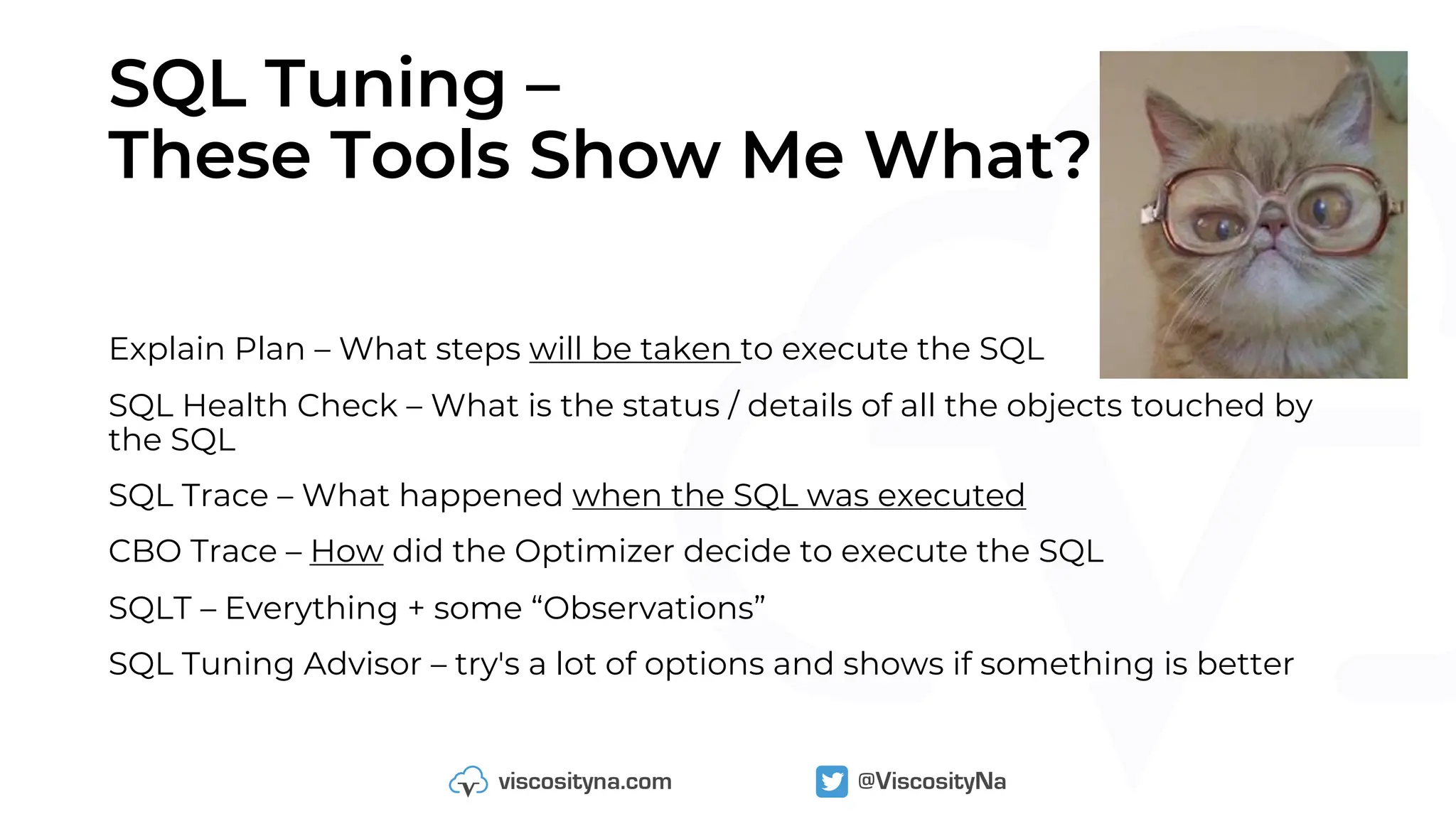 SQL Tuning –
These Tools Show Me What?
Explain Plan – What steps will be taken to execute the SQL
SQL Health Check – What is the status / details of all the objects touched by
the SQL
SQL Trace – What happened when the SQL was executed
CBO Trace – How did the Optimizer decide to execute the SQL
SQLT – Everything + some “Observations”
SQL Tuning Advisor – try's a lot of options and shows if something is better
 