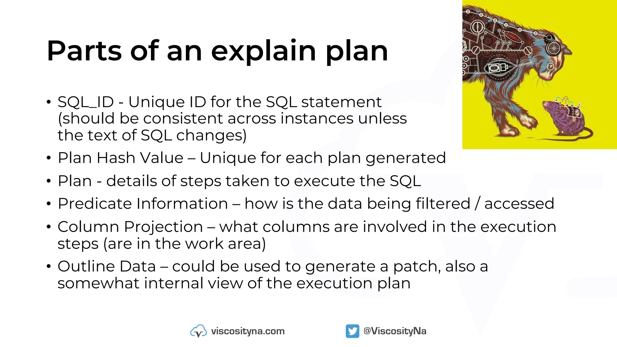 Parts of an explain plan
• SQL_ID - Unique ID for the SQL statement
(should be consistent across instances unless
the text of SQL changes)
• Plan Hash Value – Unique for each plan generated
• Plan - details of steps taken to execute the SQL
• Predicate Information – how is the data being filtered / accessed
• Column Projection – what columns are involved in the execution
steps (are in the work area)
• Outline Data – could be used to generate a patch, also a
somewhat internal view of the execution plan
 