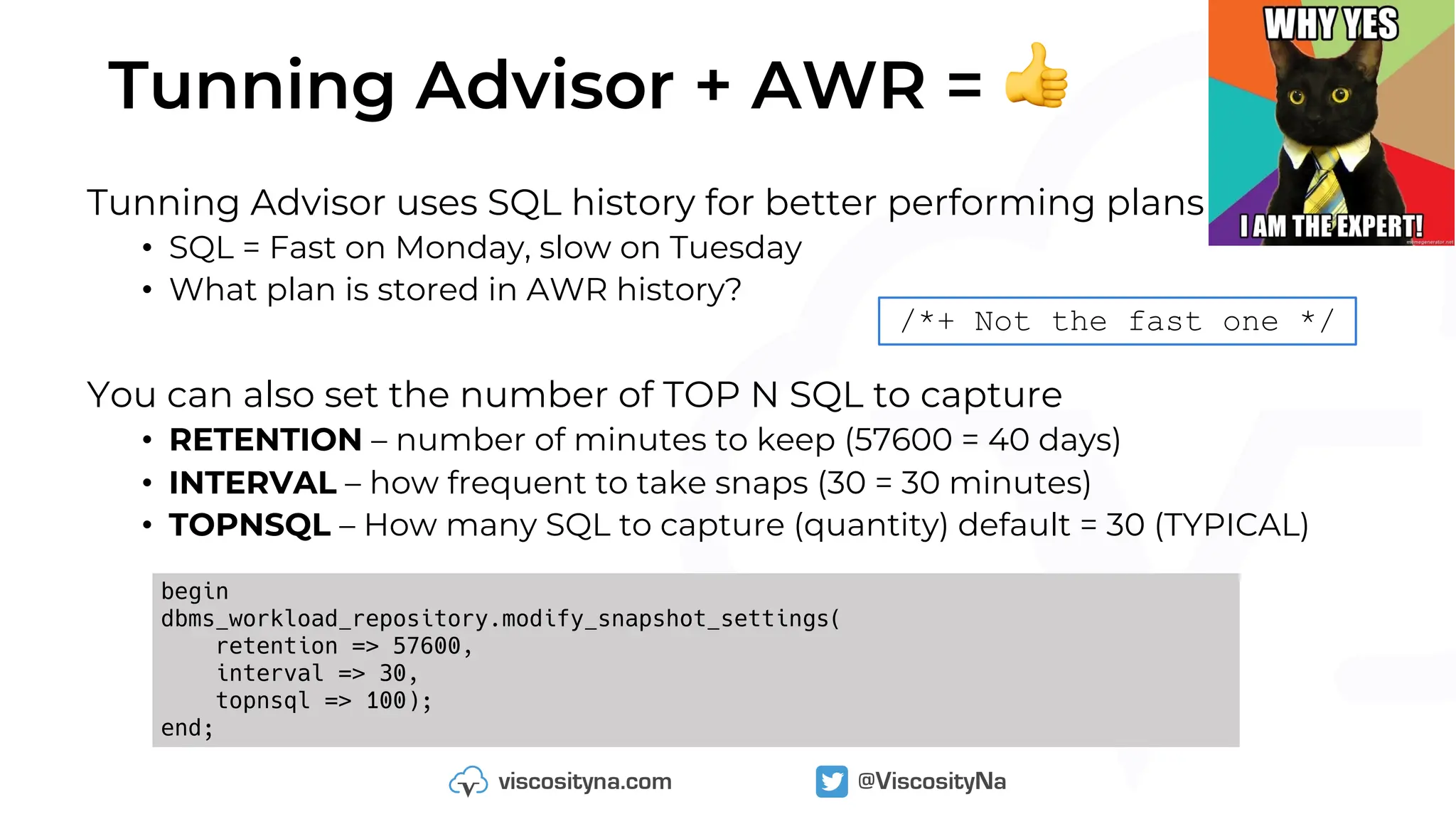 Tunning Advisor + AWR = 👍
Tunning Advisor uses SQL history for better performing plans
• SQL = Fast on Monday, slow on Tuesday
• What plan is stored in AWR history?
You can also set the number of TOP N SQL to capture
• RETENTION – number of minutes to keep (57600 = 40 days)
• INTERVAL – how frequent to take snaps (30 = 30 minutes)
• TOPNSQL – How many SQL to capture (quantity) default = 30 (TYPICAL)
begin
dbms_workload_repository.modify_snapshot_settings(
retention => 57600,
interval => 30,
topnsql => 100);
end;
/*+ Not the fast one */
 
