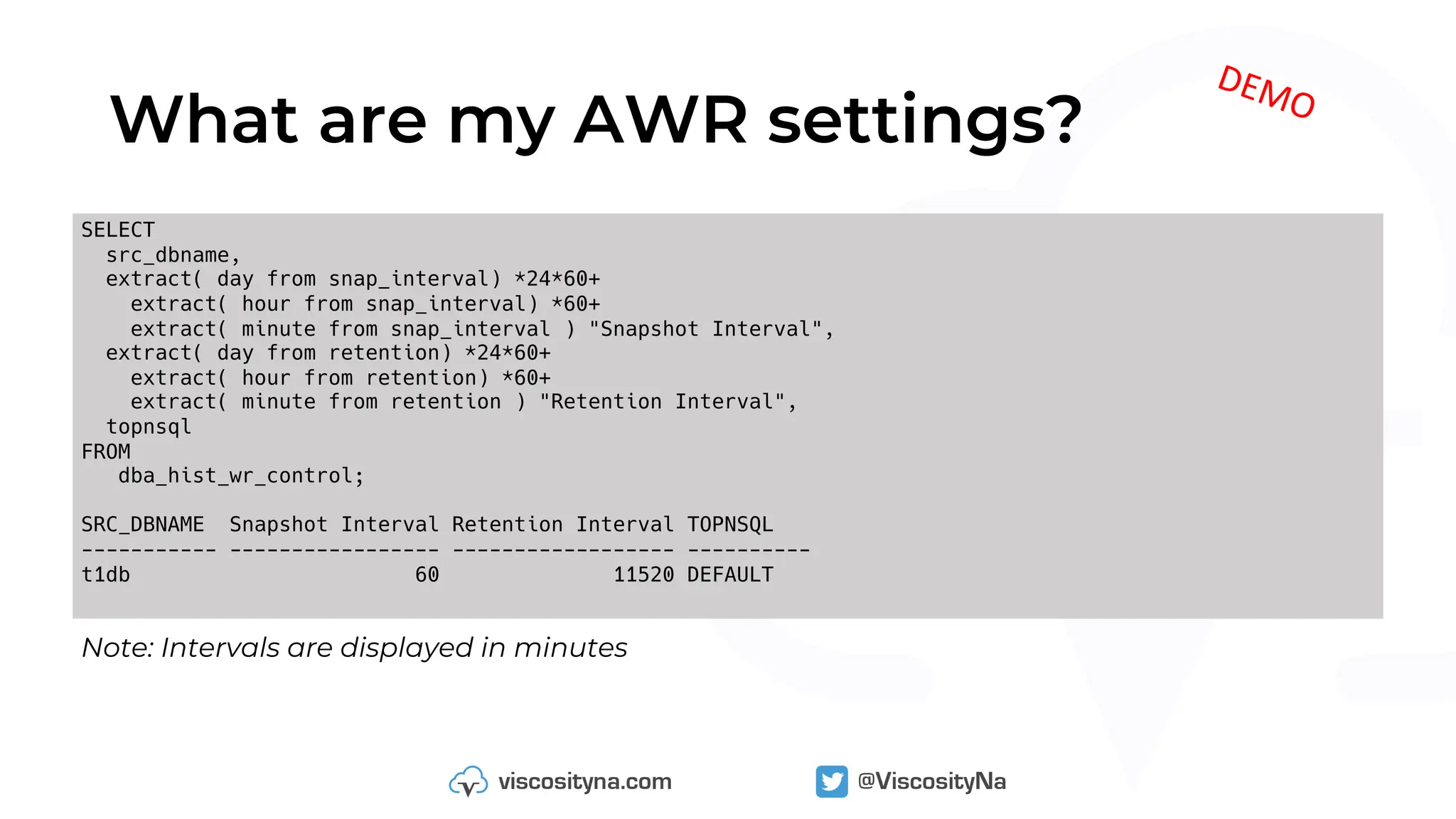 What are my AWR settings?
Note: Intervals are displayed in minutes
SELECT
src_dbname,
extract( day from snap_interval) *24*60+
extract( hour from snap_interval) *60+
extract( minute from snap_interval ) "Snapshot Interval",
extract( day from retention) *24*60+
extract( hour from retention) *60+
extract( minute from retention ) "Retention Interval",
topnsql
FROM
dba_hist_wr_control;
SRC_DBNAME Snapshot Interval Retention Interval TOPNSQL
----------- ----------------- ------------------ ----------
t1db 60 11520 DEFAULT
DEMO
 
