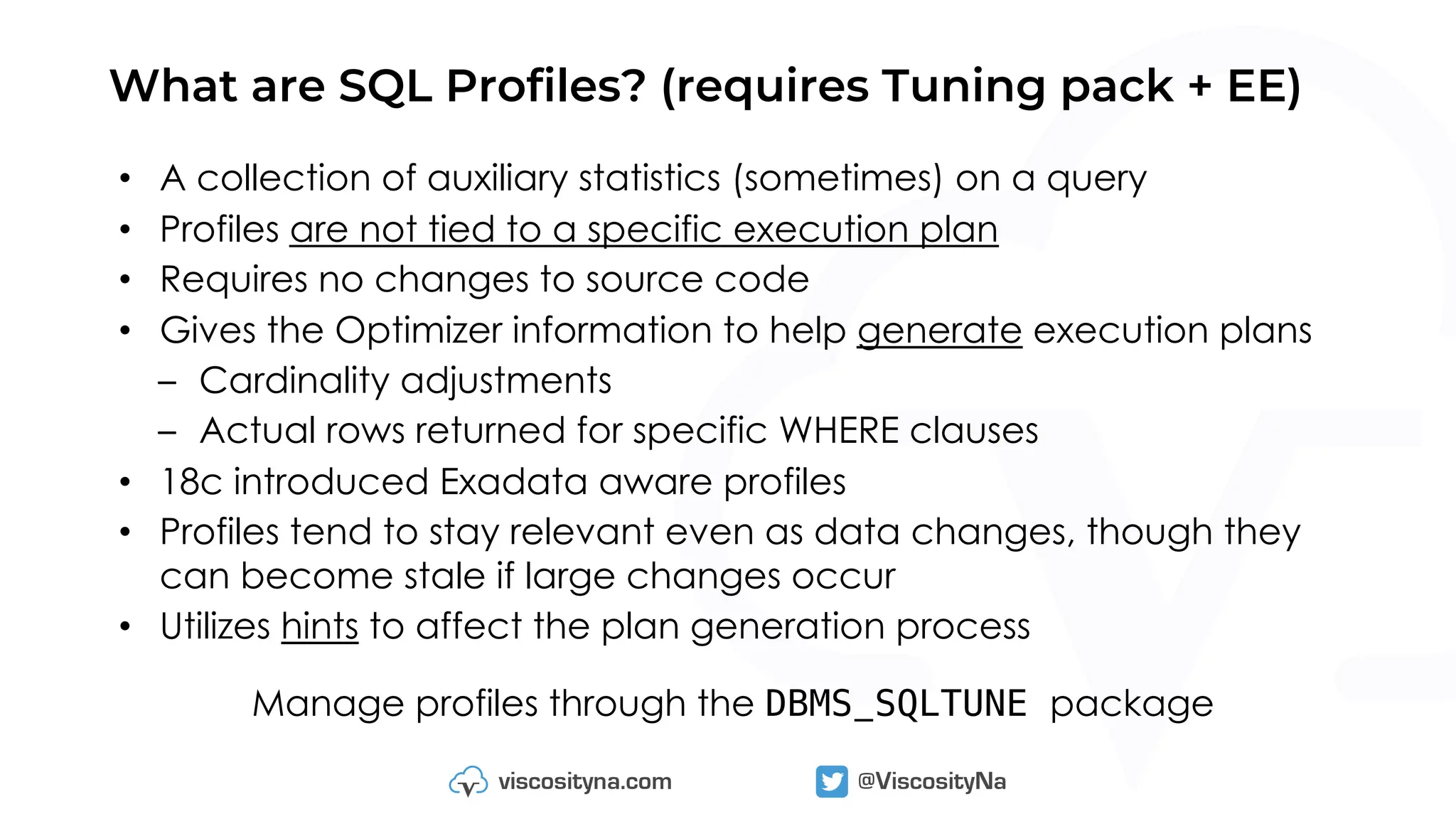 What are SQL Profiles? (requires Tuning pack + EE)
• A collection of auxiliary statistics (sometimes) on a query
• Profiles are not tied to a specific execution plan
• Requires no changes to source code
• Gives the Optimizer information to help generate execution plans
– Cardinality adjustments
– Actual rows returned for specific WHERE clauses
• 18c introduced Exadata aware profiles
• Profiles tend to stay relevant even as data changes, though they
can become stale if large changes occur
• Utilizes hints to affect the plan generation process
Manage profiles through the DBMS_SQLTUNE package
 