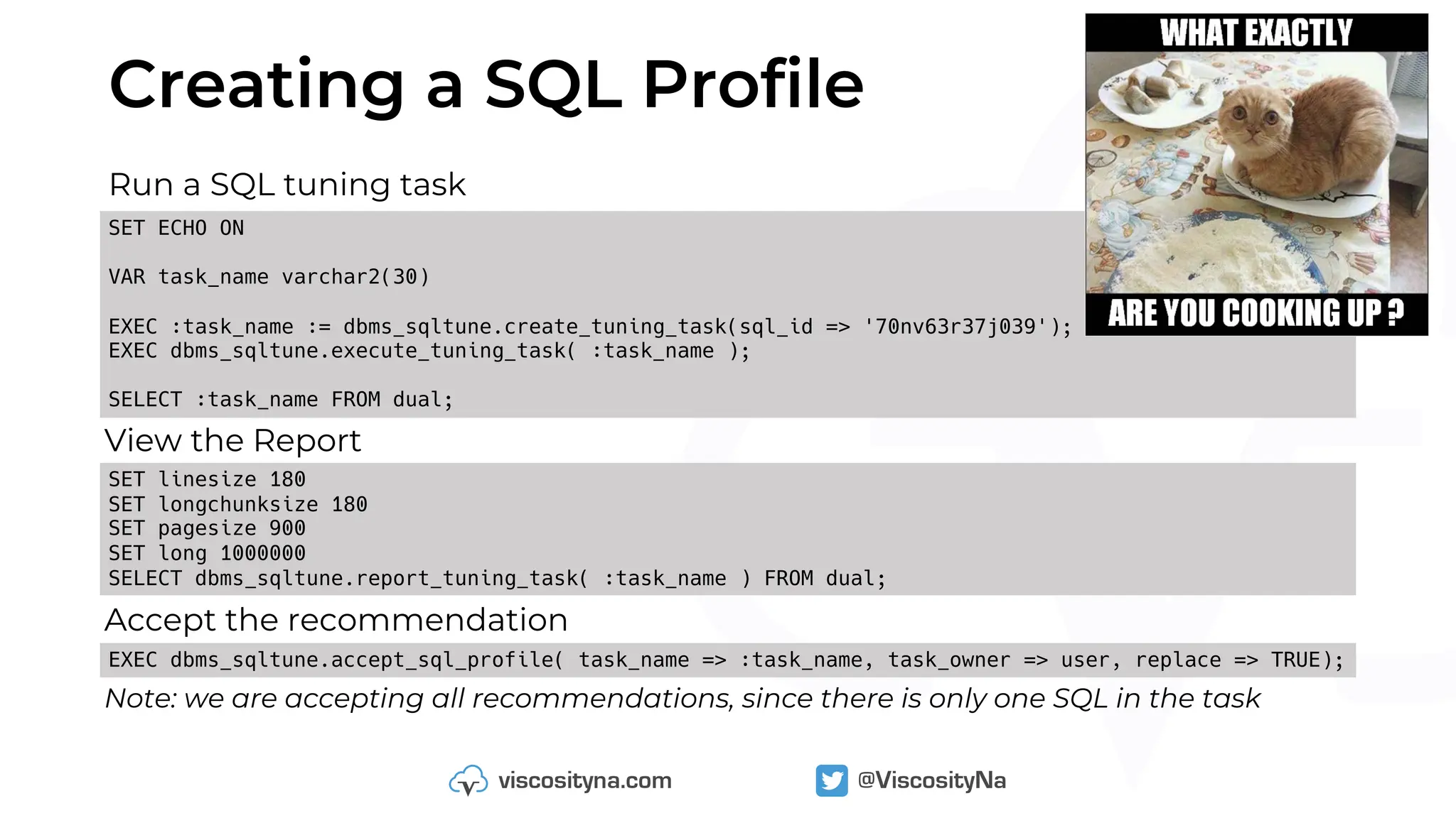 Creating a SQL Profile
Run a SQL tuning task
SET ECHO ON
VAR task_name varchar2(30)
EXEC :task_name := dbms_sqltune.create_tuning_task(sql_id => '70nv63r37j039');
EXEC dbms_sqltune.execute_tuning_task( :task_name );
SELECT :task_name FROM dual;
View the Report
SET linesize 180
SET longchunksize 180
SET pagesize 900
SET long 1000000
SELECT dbms_sqltune.report_tuning_task( :task_name ) FROM dual;
EXEC dbms_sqltune.accept_sql_profile( task_name => :task_name, task_owner => user, replace => TRUE);
Accept the recommendation
Note: we are accepting all recommendations, since there is only one SQL in the task
 