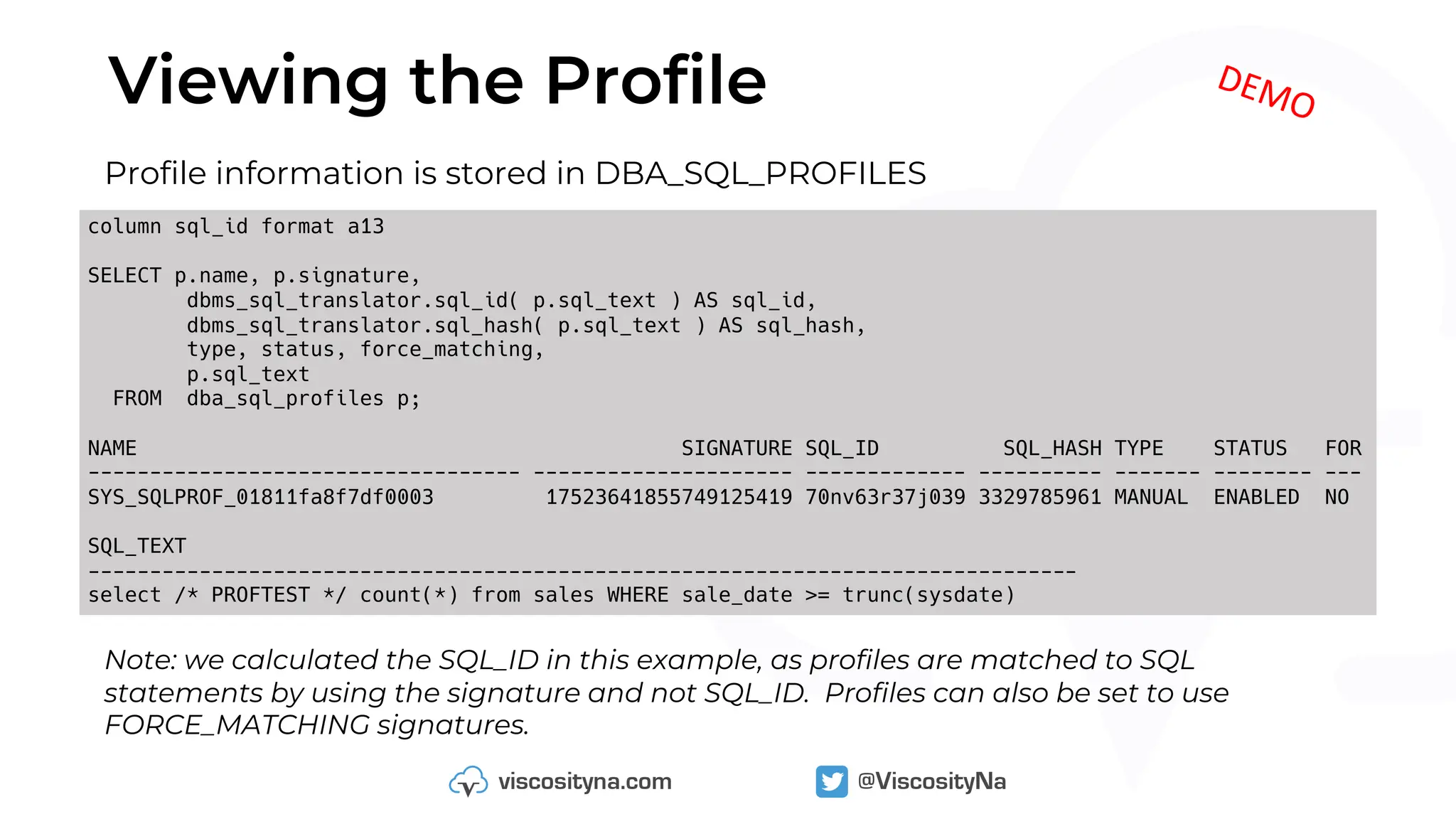 Viewing the Profile
column sql_id format a13
SELECT p.name, p.signature,
dbms_sql_translator.sql_id( p.sql_text ) AS sql_id,
dbms_sql_translator.sql_hash( p.sql_text ) AS sql_hash,
type, status, force_matching,
p.sql_text
FROM dba_sql_profiles p;
NAME SIGNATURE SQL_ID SQL_HASH TYPE STATUS FOR
----------------------------------- --------------------- ------------- ---------- ------- -------- ---
SYS_SQLPROF_01811fa8f7df0003 17523641855749125419 70nv63r37j039 3329785961 MANUAL ENABLED NO
SQL_TEXT
--------------------------------------------------------------------------------
select /* PROFTEST */ count(*) from sales WHERE sale_date >= trunc(sysdate)
Profile information is stored in DBA_SQL_PROFILES
Note: we calculated the SQL_ID in this example, as profiles are matched to SQL
statements by using the signature and not SQL_ID. Profiles can also be set to use
FORCE_MATCHING signatures.
DEMO
 