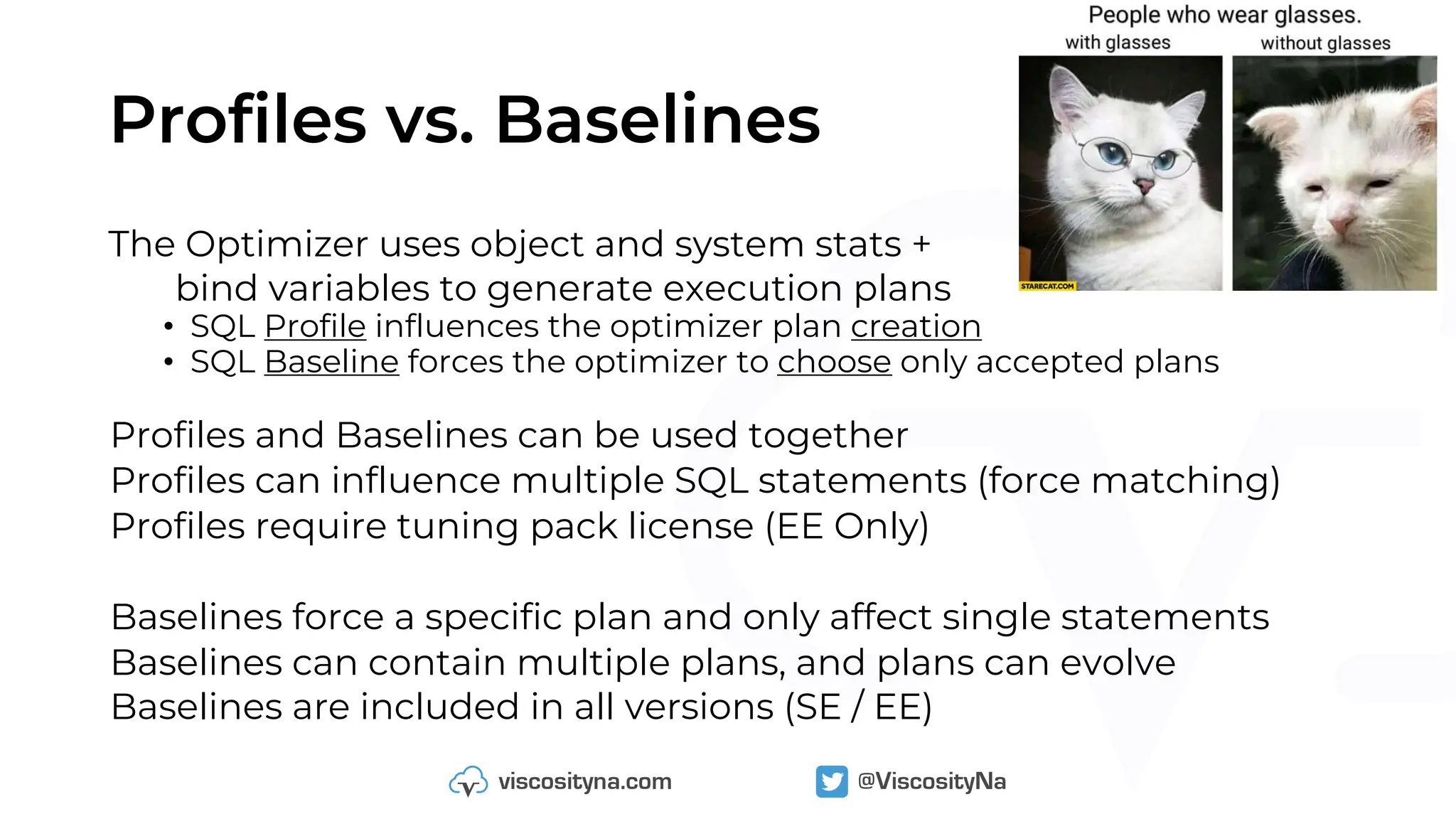 Profiles vs. Baselines
The Optimizer uses object and system stats +
bind variables to generate execution plans
• SQL Profile influences the optimizer plan creation
• SQL Baseline forces the optimizer to choose only accepted plans
Profiles and Baselines can be used together
Profiles can influence multiple SQL statements (force matching)
Profiles require tuning pack license (EE Only)
Baselines force a specific plan and only affect single statements
Baselines can contain multiple plans, and plans can evolve
Baselines are included in all versions (SE / EE)
 