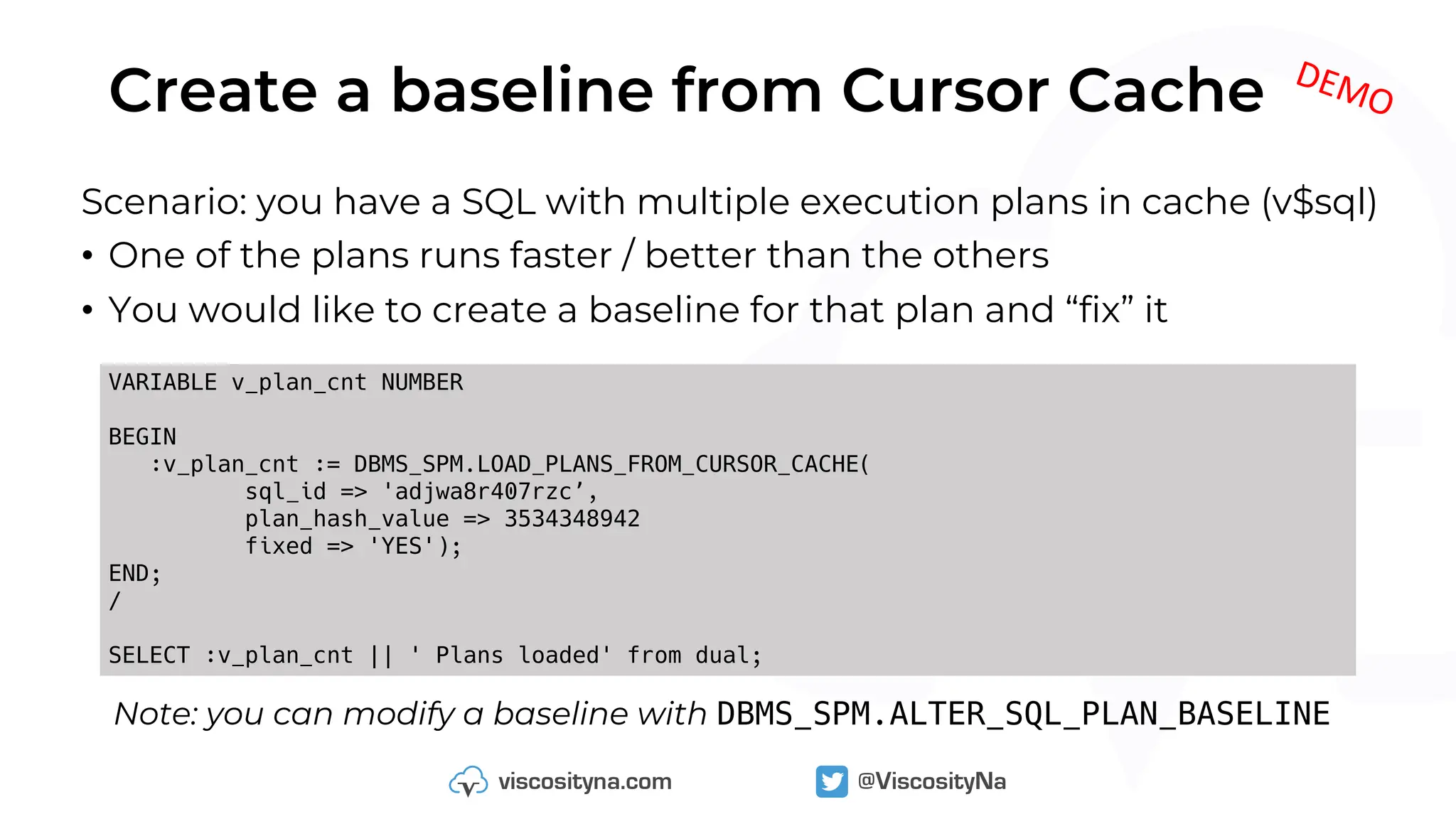 Create a baseline from Cursor Cache
Scenario: you have a SQL with multiple execution plans in cache (v$sql)
• One of the plans runs faster / better than the others
• You would like to create a baseline for that plan and “fix” it
VARIABLE v_plan_cnt NUMBER
BEGIN
:v_plan_cnt := DBMS_SPM.LOAD_PLANS_FROM_CURSOR_CACHE(
sql_id => 'adjwa8r407rzc’,
plan_hash_value => 3534348942
fixed => 'YES');
END;
/
SELECT :v_plan_cnt || ' Plans loaded' from dual;
DEMO
Note: you can modify a baseline with DBMS_SPM.ALTER_SQL_PLAN_BASELINE
 