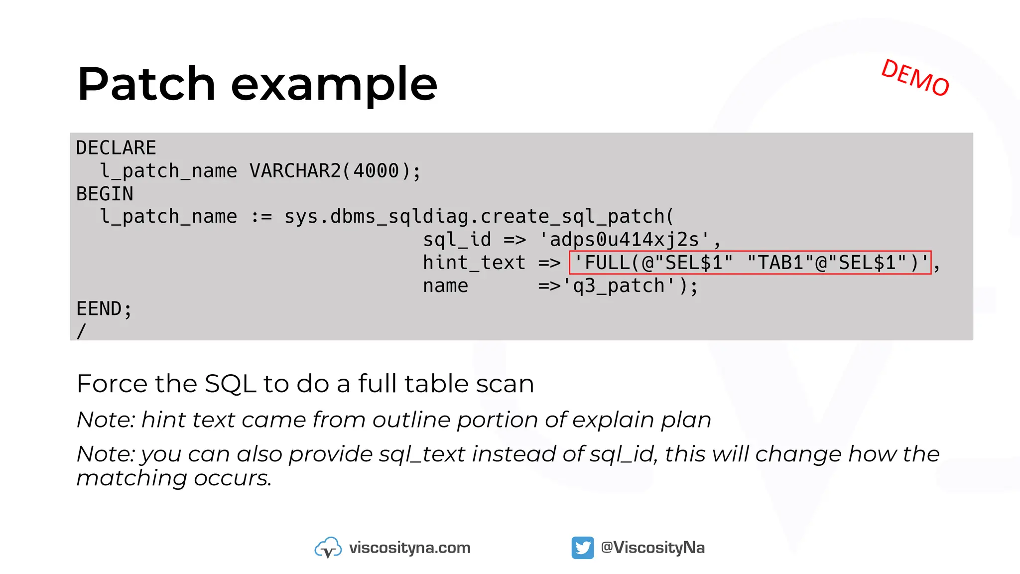 DECLARE
l_patch_name VARCHAR2(4000);
BEGIN
l_patch_name := sys.dbms_sqldiag.create_sql_patch(
sql_id => 'adps0u414xj2s',
hint_text => 'FULL(@"SEL$1" "TAB1"@"SEL$1")',
name =>'q3_patch');
EEND;
/
Patch example
DEMO
Force the SQL to do a full table scan
Note: hint text came from outline portion of explain plan
Note: you can also provide sql_text instead of sql_id, this will change how the
matching occurs.
 