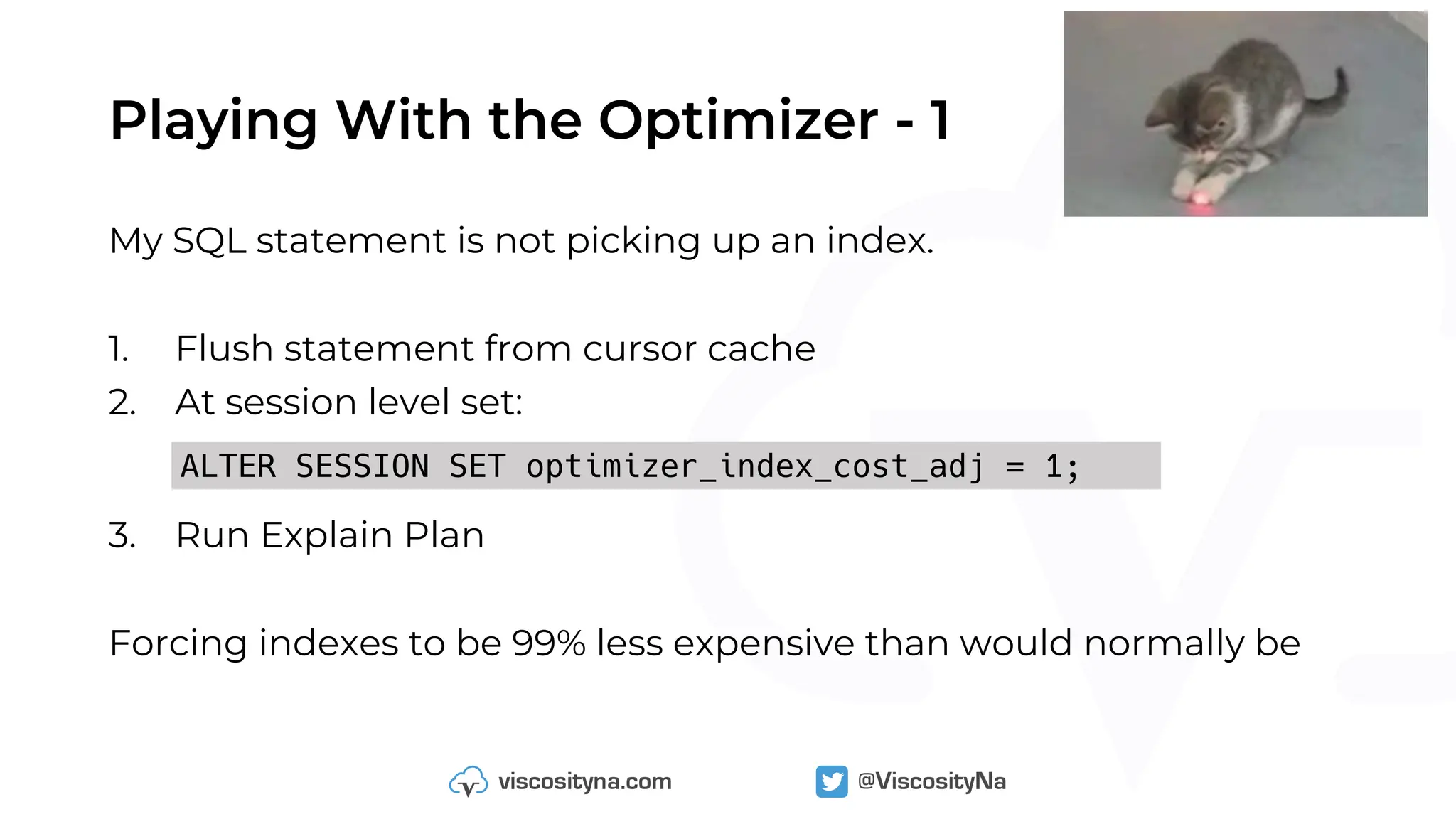Playing With the Optimizer - 1
My SQL statement is not picking up an index.
1. Flush statement from cursor cache
2. At session level set:
3. Run Explain Plan
Forcing indexes to be 99% less expensive than would normally be
ALTER SESSION SET optimizer_index_cost_adj = 1;
 
