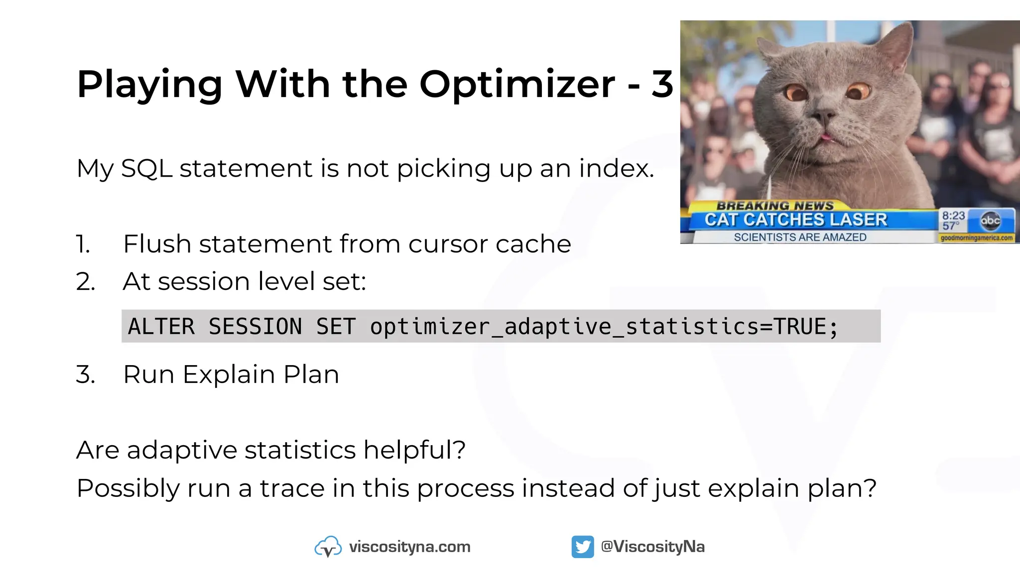 Playing With the Optimizer - 3
My SQL statement is not picking up an index.
1. Flush statement from cursor cache
2. At session level set:
3. Run Explain Plan
Are adaptive statistics helpful?
Possibly run a trace in this process instead of just explain plan?
ALTER SESSION SET optimizer_adaptive_statistics=TRUE;
 