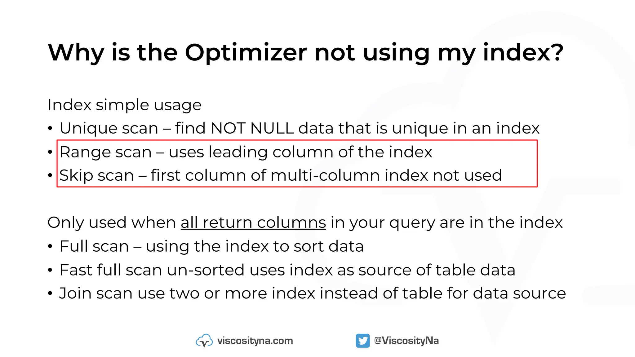 Why is the Optimizer not using my index?
Index simple usage
• Unique scan – find NOT NULL data that is unique in an index
• Range scan – uses leading column of the index
• Skip scan – first column of multi-column index not used
Only used when all return columns in your query are in the index
• Full scan – using the index to sort data
• Fast full scan un-sorted uses index as source of table data
• Join scan use two or more index instead of table for data source
 