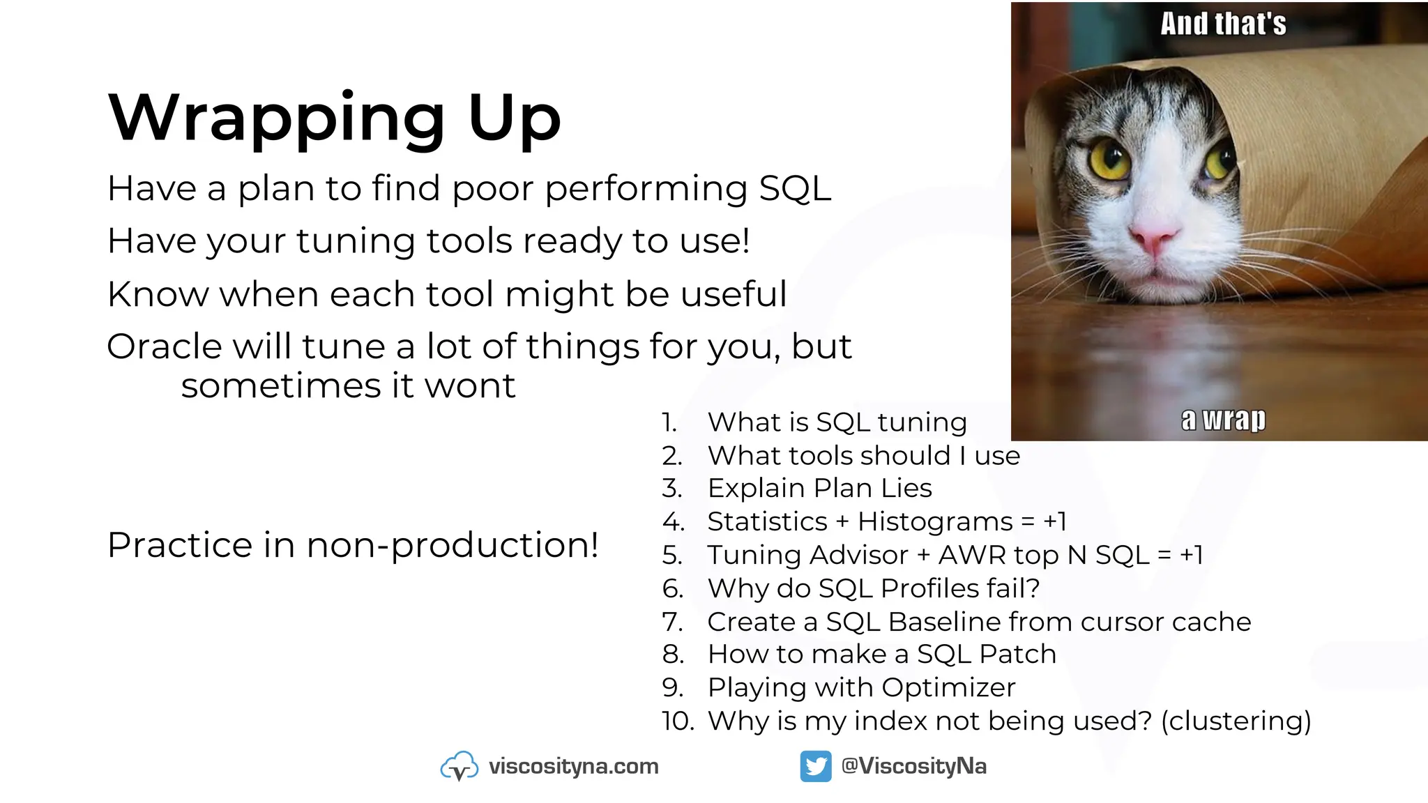 Wrapping Up
Have a plan to find poor performing SQL
Have your tuning tools ready to use!
Know when each tool might be useful
Oracle will tune a lot of things for you, but
sometimes it wont
Practice in non-production!
1. What is SQL tuning
2. What tools should I use
3. Explain Plan Lies
4. Statistics + Histograms = +1
5. Tuning Advisor + AWR top N SQL = +1
6. Why do SQL Profiles fail?
7. Create a SQL Baseline from cursor cache
8. How to make a SQL Patch
9. Playing with Optimizer
10. Why is my index not being used? (clustering)
 