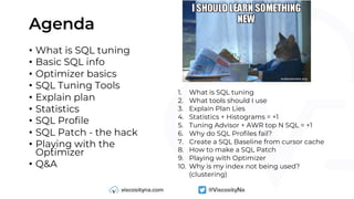 Agenda
• What is SQL tuning
• Basic SQL info
• Optimizer basics
• SQL Tuning Tools
• Explain plan
• Statistics
• SQL Profile
• SQL Patch - the hack
• Playing with the
Optimizer
• Q&A
1. What is SQL tuning
2. What tools should I use
3. Explain Plan Lies
4. Statistics + Histograms = +1
5. Tuning Advisor + AWR top N SQL = +1
6. Why do SQL Profiles fail?
7. Create a SQL Baseline from cursor cache
8. How to make a SQL Patch
9. Playing with Optimizer
10. Why is my index not being used?
(clustering)
 