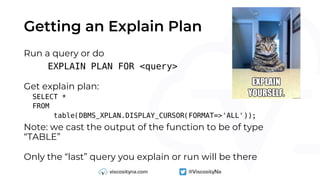 Getting an Explain Plan
Run a query or do
EXPLAIN PLAN FOR <query>
Get explain plan:
SELECT *
FROM
table(DBMS_XPLAN.DISPLAY_CURSOR(FORMAT=>'ALL'));
Note: we cast the output of the function to be of type
“TABLE”
Only the “last” query you explain or run will be there
 