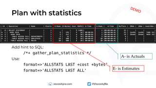 Plan with statistics
Add hint to SQL:
/*+ gather_plan_statistics */
Use:
format=>'ALLSTATS LAST +cost +bytes’
format=>'ALLSTATS LAST ALL' E- is Estimates
A- is Actuals
DEMO
 