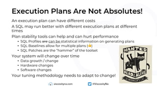 Execution Plans Are Not Absolutes!
An execution plan can have different costs
A SQL may run better with different execution plans at different
times
Plan stability tools can help and can hurt performance
• SQL Profiles are can be statistical information on generating plans
• SQL Baselines allow for multiple plans (👍)
• SQL Patches are the “hammer” of the toolset
Your system will change over time
• Data growth / change
• Hardware changes
• Software changes
Your tuning methodology needs to adapt to change!
 