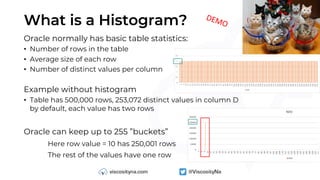 What is a Histogram?
Oracle normally has basic table statistics:
• Number of rows in the table
• Average size of each row
• Number of distinct values per column
Example without histogram
• Table has 500,000 rows, 253,072 distinct values in column D
by default, each value has two rows
Oracle can keep up to 255 ”buckets”
Here row value = 10 has 250,001 rows
The rest of the values have one row
DEMO
 