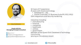 32 Years of IT experience
31 years with Oracle technology
• Database 6.x – 23c
• Oracle Financials 7, E-Business Suite R11, R12.1, R12.2
IDM integrations and Security hardening
Industries including
• manufacturing
• financial
• marketing
• healthcare,
• utilities
• government
Member of the Quest IOUG Database & Technology
Community
serving on the advisory board
Gary Gordhamer
Oracle ACE Pro
Managing Principal Consultant
W @ggordham
W linkedin.com/in/ggordhamer/
W gary.gordhamer@viscosityna.com
 