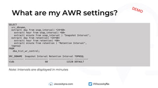 What are my AWR settings?
Note: Intervals are displayed in minutes
SELECT
src_dbname,
extract( day from snap_interval) *24*60+
extract( hour from snap_interval) *60+
extract( minute from snap_interval ) "Snapshot Interval",
extract( day from retention) *24*60+
extract( hour from retention) *60+
extract( minute from retention ) "Retention Interval",
topnsql
FROM
dba_hist_wr_control;
SRC_DBNAME Snapshot Interval Retention Interval TOPNSQL
----------- ----------------- ------------------ ----------
t1db 60 11520 DEFAULT
DEMO
 