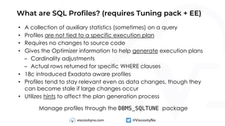 What are SQL Profiles? (requires Tuning pack + EE)
• A collection of auxiliary statistics (sometimes) on a query
• Profiles are not tied to a specific execution plan
• Requires no changes to source code
• Gives the Optimizer information to help generate execution plans
– Cardinality adjustments
– Actual rows returned for specific WHERE clauses
• 18c introduced Exadata aware profiles
• Profiles tend to stay relevant even as data changes, though they
can become stale if large changes occur
• Utilizes hints to affect the plan generation process
Manage profiles through the DBMS_SQLTUNE package
 