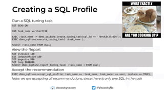 Creating a SQL Profile
Run a SQL tuning task
SET ECHO ON
VAR task_name varchar2(30)
EXEC :task_name := dbms_sqltune.create_tuning_task(sql_id => '70nv63r37j039');
EXEC dbms_sqltune.execute_tuning_task( :task_name );
SELECT :task_name FROM dual;
View the Report
SET linesize 180
SET longchunksize 180
SET pagesize 900
SET long 1000000
SELECT dbms_sqltune.report_tuning_task( :task_name ) FROM dual;
EXEC dbms_sqltune.accept_sql_profile( task_name => :task_name, task_owner => user, replace => TRUE);
Accept the recommendation
Note: we are accepting all recommendations, since there is only one SQL in the task
 