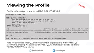 Viewing the Profile
column sql_id format a13
SELECT p.name, p.signature,
dbms_sql_translator.sql_id( p.sql_text ) AS sql_id,
dbms_sql_translator.sql_hash( p.sql_text ) AS sql_hash,
type, status, force_matching,
p.sql_text
FROM dba_sql_profiles p;
NAME SIGNATURE SQL_ID SQL_HASH TYPE STATUS FOR
----------------------------------- --------------------- ------------- ---------- ------- -------- ---
SYS_SQLPROF_01811fa8f7df0003 17523641855749125419 70nv63r37j039 3329785961 MANUAL ENABLED NO
SQL_TEXT
--------------------------------------------------------------------------------
select /* PROFTEST */ count(*) from sales WHERE sale_date >= trunc(sysdate)
Profile information is stored in DBA_SQL_PROFILES
Note: we calculated the SQL_ID in this example, as profiles are matched to SQL
statements by using the signature and not SQL_ID. Profiles can also be set to use
FORCE_MATCHING signatures.
DEMO
 