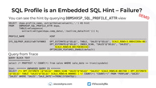 SQL Profile is an Embedded SQL Hint – Failure?
You can see the hint by querying DBMSHXSP_SQL_PROFILE_ATTR view
SELECT dspa.profile_name, extractValue(value(h),'.') AS hint
FROM DBMSHSXP_SQL_PROFILE_ATTR dspa,
TABLE(xmlsequence(
extract(xmltype(dspa.comp_data),'/outline_data/hint'))) h;
PROFILE_NAME HINT
------------------------------ -------------------------------------------------------------------------
SYS_SQLPROF_01811fa8f7df0003 OPT_ESTIMATE(@"SEL$1", TABLE, "SALES"@"SEL$1", SCALE_ROWS=3.00842289e-06)
OPT_ESTIMATE(@"SEL$1", INDEX_SCAN, "SALES"@"SEL$1", "SALESI",
SCALE_ROWS=0.001760302242)
OPTIMIZER_FEATURES_ENABLE(default)
Query from Trace
QUERY BLOCK TEXT
****************
select /* PROFTEST */ COUNT(*) from sales WHERE sale_date >= trunc(sysdate)
Stmt: ******* UNPARSED QUERY IS *******
SELECT /*+ OPT_ESTIMATE (@"SEL$1" INDEX_SCAN "SALES"@"SEL$1" "SALESI" SCALE_ROWS=0.001760 ) OPT_ESTIMATE
(@"SEL$1" TABLE "SALES"@"SEL$1" SCALE_ROWS=0.000003 ) */ COUNT(*) "COUNT(*)" FROM "PERFLAB"."SALES"
"SALES" WHERE "SALES"."SALE_DATE">=TRUNC(SYSDATE@!)
DEMO
 