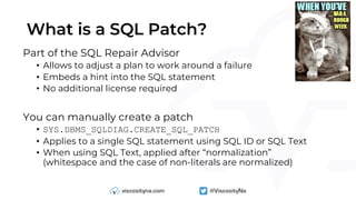 What is a SQL Patch?
Part of the SQL Repair Advisor
• Allows to adjust a plan to work around a failure
• Embeds a hint into the SQL statement
• No additional license required
You can manually create a patch
• SYS.DBMS_SQLDIAG.CREATE_SQL_PATCH
• Applies to a single SQL statement using SQL ID or SQL Text
• When using SQL Text, applied after “normalization”
(whitespace and the case of non-literals are normalized)
 