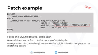 DECLARE
l_patch_name VARCHAR2(4000);
BEGIN
l_patch_name := sys.dbms_sqldiag.create_sql_patch(
sql_id => 'adps0u414xj2s',
hint_text => 'FULL(@"SEL$1" "TAB1"@"SEL$1")',
name =>'q3_patch');
EEND;
/
Patch example
DEMO
Force the SQL to do a full table scan
Note: hint text came from outline portion of explain plan
Note: you can also provide sql_text instead of sql_id, this will change how the
matching occurs.
 