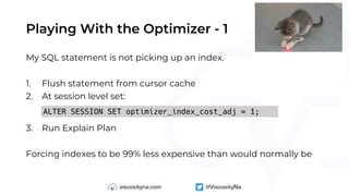 Playing With the Optimizer - 1
My SQL statement is not picking up an index.
1. Flush statement from cursor cache
2. At session level set:
3. Run Explain Plan
Forcing indexes to be 99% less expensive than would normally be
ALTER SESSION SET optimizer_index_cost_adj = 1;
 