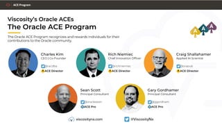 Viscosity’s Oracle ACEs
The Oracle ACE Program
The Oracle ACE Program recognizes and rewards individuals for their
contributions to the Oracle community.
Charles Kim
CEO | Co-Founder
W @racdba
W ACE Director
Craig Shallahamer
Applied AI Scientist
W @orapub
W ACE Director
Rich Niemiec
Chief Innovation Officer
W @richniemiec
W ACE Director
Sean Scott
Principal Consultant
W @oraclesean
W ACE Pro
Gary Gordhamer
Principal Consultant
W @ggordham
W ACE Pro
 