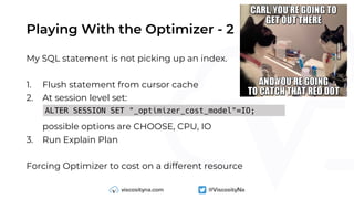 Playing With the Optimizer - 2
My SQL statement is not picking up an index.
1. Flush statement from cursor cache
2. At session level set:
possible options are CHOOSE, CPU, IO
3. Run Explain Plan
Forcing Optimizer to cost on a different resource
ALTER SESSION SET "_optimizer_cost_model"=IO;
 