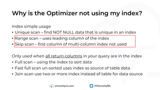 Why is the Optimizer not using my index?
Index simple usage
• Unique scan – find NOT NULL data that is unique in an index
• Range scan – uses leading column of the index
• Skip scan – first column of multi-column index not used
Only used when all return columns in your query are in the index
• Full scan – using the index to sort data
• Fast full scan un-sorted uses index as source of table data
• Join scan use two or more index instead of table for data source
 