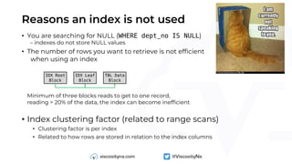 Reasons an index is not used
• You are searching for NULL (WHERE dept_no IS NULL)
– indexes do not store NULL values
• The number of rows you want to retrieve is not efficient
when using an index
Minimum of three blocks reads to get to one record,
reading > 20% of the data, the index can become inefficient
• Index clustering factor (related to range scans)
• Clustering factor is per index
• Related to how rows are stored in relation to the index columns
IDX Root
Block
IDX Leaf
Block
TBL Data
Block
 