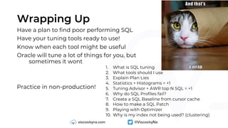 Wrapping Up
Have a plan to find poor performing SQL
Have your tuning tools ready to use!
Know when each tool might be useful
Oracle will tune a lot of things for you, but
sometimes it wont
Practice in non-production!
1. What is SQL tuning
2. What tools should I use
3. Explain Plan Lies
4. Statistics + Histograms = +1
5. Tuning Advisor + AWR top N SQL = +1
6. Why do SQL Profiles fail?
7. Create a SQL Baseline from cursor cache
8. How to make a SQL Patch
9. Playing with Optimizer
10. Why is my index not being used? (clustering)
 
